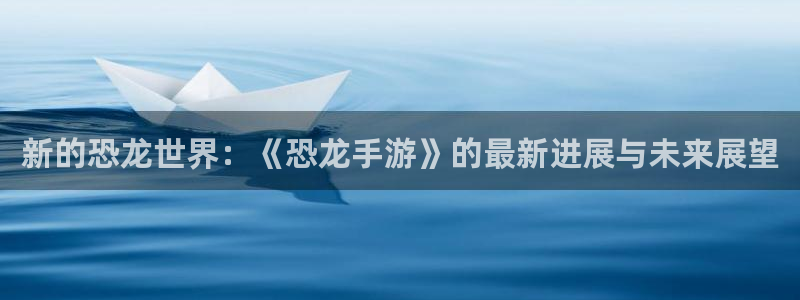 三牛娱乐注册：新的恐龙世界：《恐龙手游》的最新进展与未来展望
